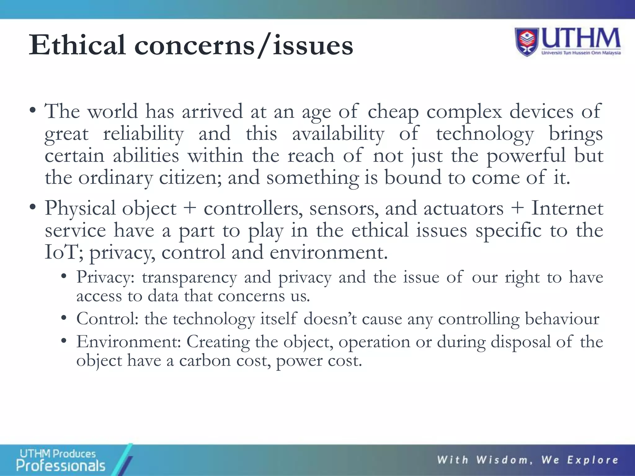 Ethical concerns/issues
• The world has arrived at an age of cheap complex devices of
great reliability and this availability of technology brings
certain abilities within the reach of not just the powerful but
the ordinary citizen; and something is bound to come of it.
• Physical object + controllers, sensors, and actuators + Internet
service have a part to play in the ethical issues specific to the
IoT; privacy, control and environment.
• Privacy: transparency and privacy and the issue of our right to have
access to data that concerns us.
• Control: the technology itself doesn’t cause any controlling behaviour
• Environment: Creating the object, operation or during disposal of the
object have a carbon cost, power cost.
 