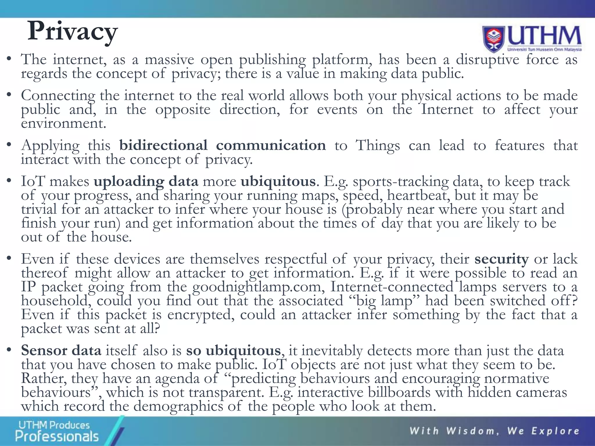 Privacy
• The internet, as a massive open publishing platform, has been a disruptive force as
regards the concept of privacy; there is a value in making data public.
• Connecting the internet to the real world allows both your physical actions to be made
public and, in the opposite direction, for events on the Internet to affect your
environment.
• Applying this bidirectional communication to Things can lead to features that
interact with the concept of privacy.
• IoT makes uploading data more ubiquitous. E.g. sports-tracking data, to keep track
of your progress, and sharing your running maps, speed, heartbeat, but it may be
trivial for an attacker to infer where your house is (probably near where you start and
finish your run) and get information about the times of day that you are likely to be
out of the house.
• Even if these devices are themselves respectful of your privacy, their security or lack
thereof might allow an attacker to get information. E.g. if it were possible to read an
IP packet going from the goodnightlamp.com, Internet-connected lamps servers to a
household, could you find out that the associated “big lamp” had been switched off?
Even if this packet is encrypted, could an attacker infer something by the fact that a
packet was sent at all?
• Sensor data itself also is so ubiquitous, it inevitably detects more than just the data
that you have chosen to make public. IoT objects are not just what they seem to be.
Rather, they have an agenda of “predicting behaviours and encouraging normative
behaviours”, which is not transparent. E.g. interactive billboards with hidden cameras
which record the demographics of the people who look at them.
 