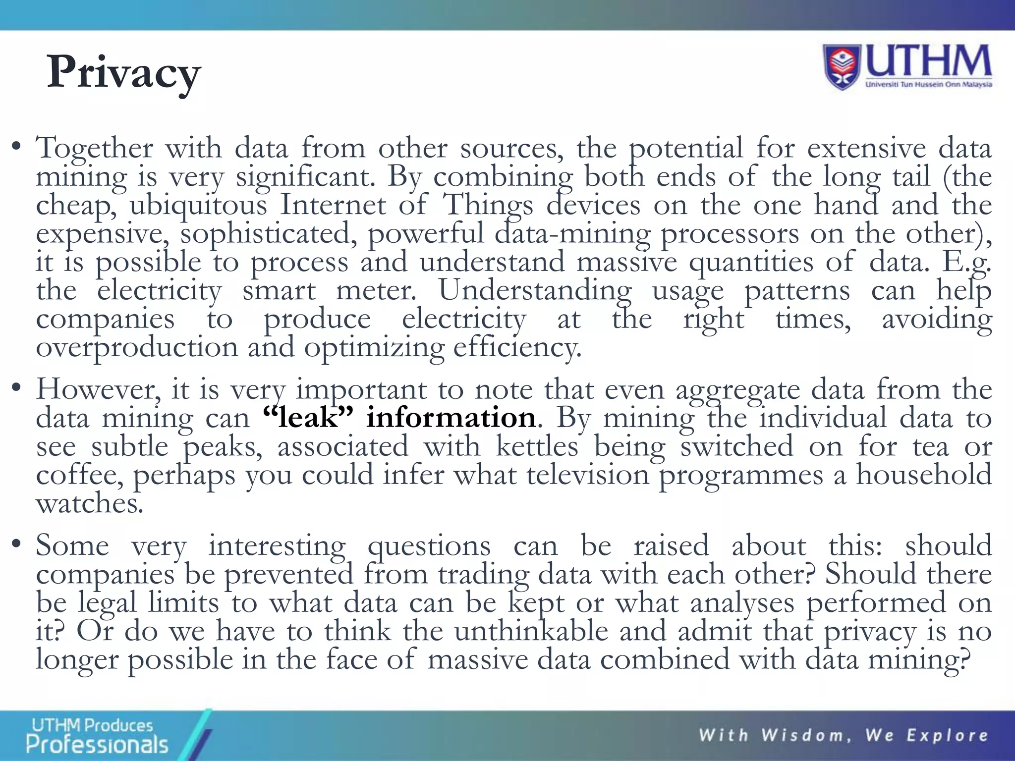 Privacy
• Together with data from other sources, the potential for extensive data
mining is very significant. By combining both ends of the long tail (the
cheap, ubiquitous Internet of Things devices on the one hand and the
expensive, sophisticated, powerful data-mining processors on the other),
it is possible to process and understand massive quantities of data. E.g.
the electricity smart meter. Understanding usage patterns can help
companies to produce electricity at the right times, avoiding
overproduction and optimizing efficiency.
• However, it is very important to note that even aggregate data from the
data mining can “leak” information. By mining the individual data to
see subtle peaks, associated with kettles being switched on for tea or
coffee, perhaps you could infer what television programmes a household
watches.
• Some very interesting questions can be raised about this: should
companies be prevented from trading data with each other? Should there
be legal limits to what data can be kept or what analyses performed on
it? Or do we have to think the unthinkable and admit that privacy is no
longer possible in the face of massive data combined with data mining?
 