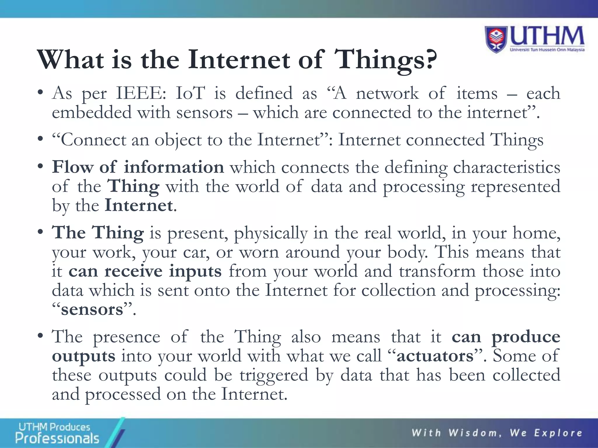 What is the Internet of Things?
• As per IEEE: IoT is defined as “A network of items – each
embedded with sensors – which are connected to the internet”.
• “Connect an object to the Internet”: Internet connected Things
• Flow of information which connects the defining characteristics
of the Thing with the world of data and processing represented
by the Internet.
• The Thing is present, physically in the real world, in your home,
your work, your car, or worn around your body. This means that
it can receive inputs from your world and transform those into
data which is sent onto the Internet for collection and processing:
“sensors”.
• The presence of the Thing also means that it can produce
outputs into your world with what we call “actuators”. Some of
these outputs could be triggered by data that has been collected
and processed on the Internet.
 