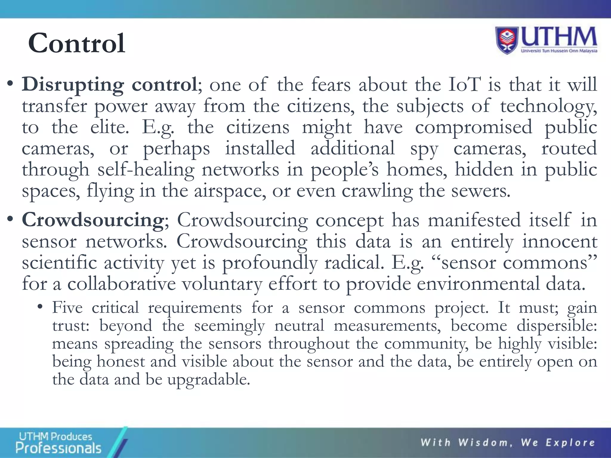 Control
• Disrupting control; one of the fears about the IoT is that it will
transfer power away from the citizens, the subjects of technology,
to the elite. E.g. the citizens might have compromised public
cameras, or perhaps installed additional spy cameras, routed
through self-healing networks in people’s homes, hidden in public
spaces, flying in the airspace, or even crawling the sewers.
• Crowdsourcing; Crowdsourcing concept has manifested itself in
sensor networks. Crowdsourcing this data is an entirely innocent
scientific activity yet is profoundly radical. E.g. “sensor commons”
for a collaborative voluntary effort to provide environmental data.
• Five critical requirements for a sensor commons project. It must; gain
trust: beyond the seemingly neutral measurements, become dispersible:
means spreading the sensors throughout the community, be highly visible:
being honest and visible about the sensor and the data, be entirely open on
the data and be upgradable.
 