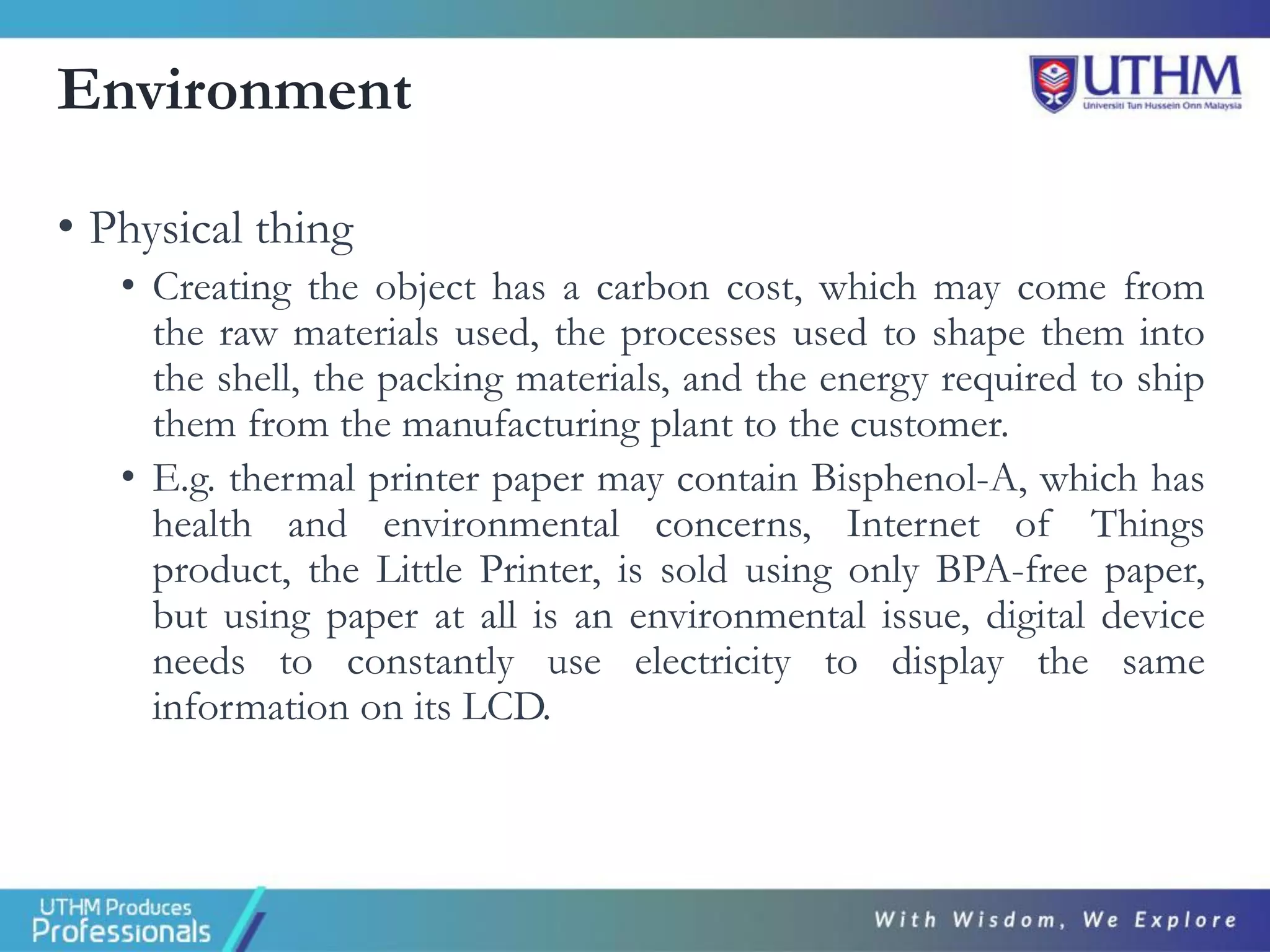 Environment
• Physical thing
• Creating the object has a carbon cost, which may come from
the raw materials used, the processes used to shape them into
the shell, the packing materials, and the energy required to ship
them from the manufacturing plant to the customer.
• E.g. thermal printer paper may contain Bisphenol-A, which has
health and environmental concerns, Internet of Things
product, the Little Printer, is sold using only BPA-free paper,
but using paper at all is an environmental issue, digital device
needs to constantly use electricity to display the same
information on its LCD.
 