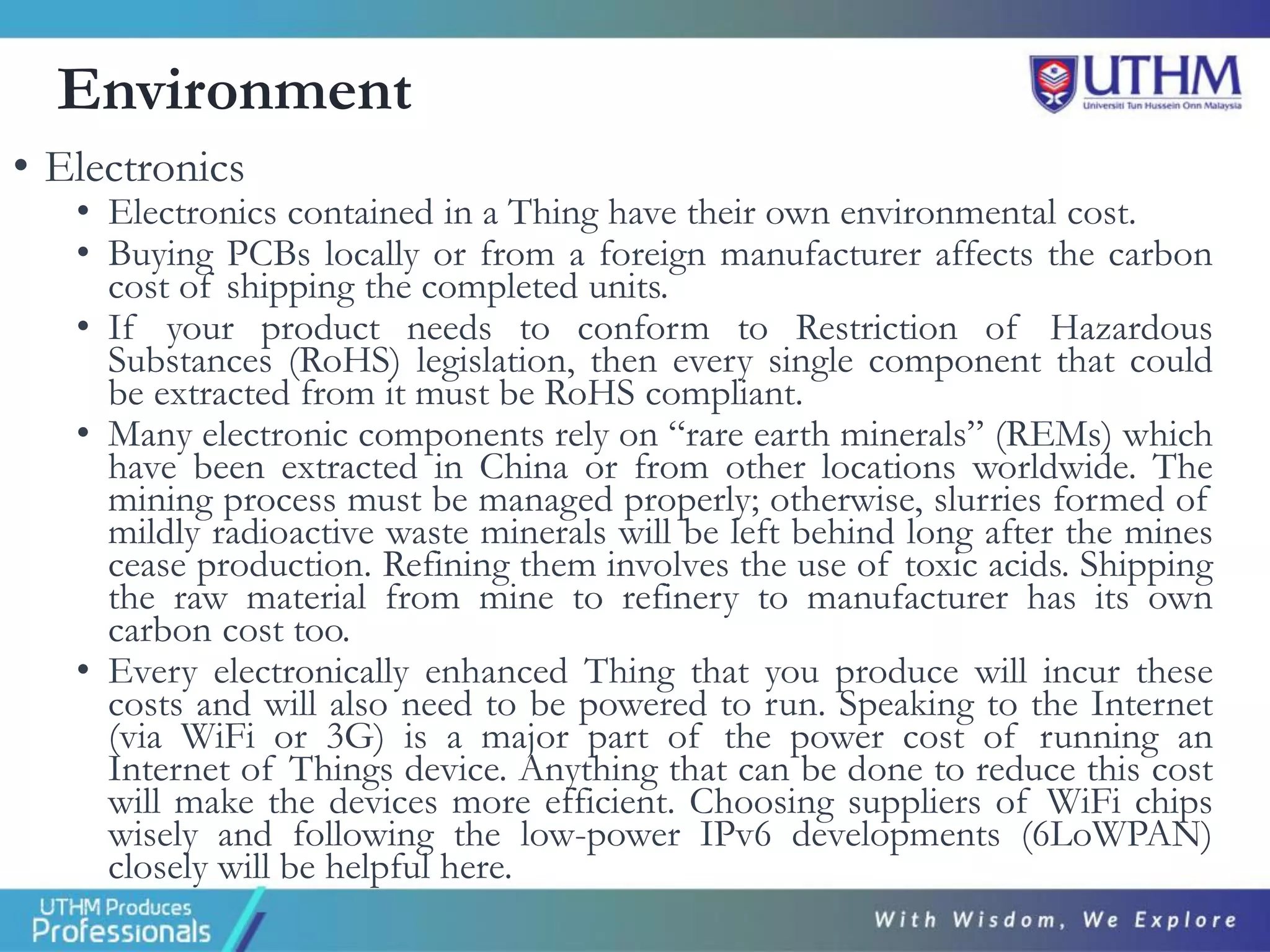 Environment
• Electronics
• Electronics contained in a Thing have their own environmental cost.
• Buying PCBs locally or from a foreign manufacturer affects the carbon
cost of shipping the completed units.
• If your product needs to conform to Restriction of Hazardous
Substances (RoHS) legislation, then every single component that could
be extracted from it must be RoHS compliant.
• Many electronic components rely on “rare earth minerals” (REMs) which
have been extracted in China or from other locations worldwide. The
mining process must be managed properly; otherwise, slurries formed of
mildly radioactive waste minerals will be left behind long after the mines
cease production. Refining them involves the use of toxic acids. Shipping
the raw material from mine to refinery to manufacturer has its own
carbon cost too.
• Every electronically enhanced Thing that you produce will incur these
costs and will also need to be powered to run. Speaking to the Internet
(via WiFi or 3G) is a major part of the power cost of running an
Internet of Things device. Anything that can be done to reduce this cost
will make the devices more efficient. Choosing suppliers of WiFi chips
wisely and following the low-power IPv6 developments (6LoWPAN)
closely will be helpful here.
 