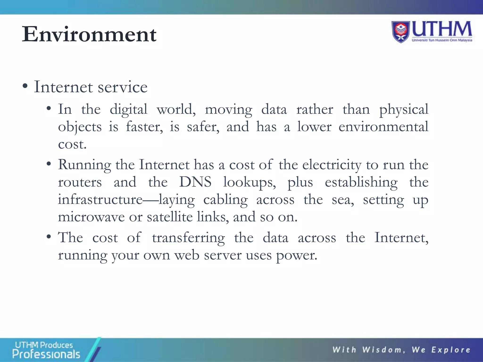 Environment
• Internet service
• In the digital world, moving data rather than physical
objects is faster, is safer, and has a lower environmental
cost.
• Running the Internet has a cost of the electricity to run the
routers and the DNS lookups, plus establishing the
infrastructure—laying cabling across the sea, setting up
microwave or satellite links, and so on.
• The cost of transferring the data across the Internet,
running your own web server uses power.
 