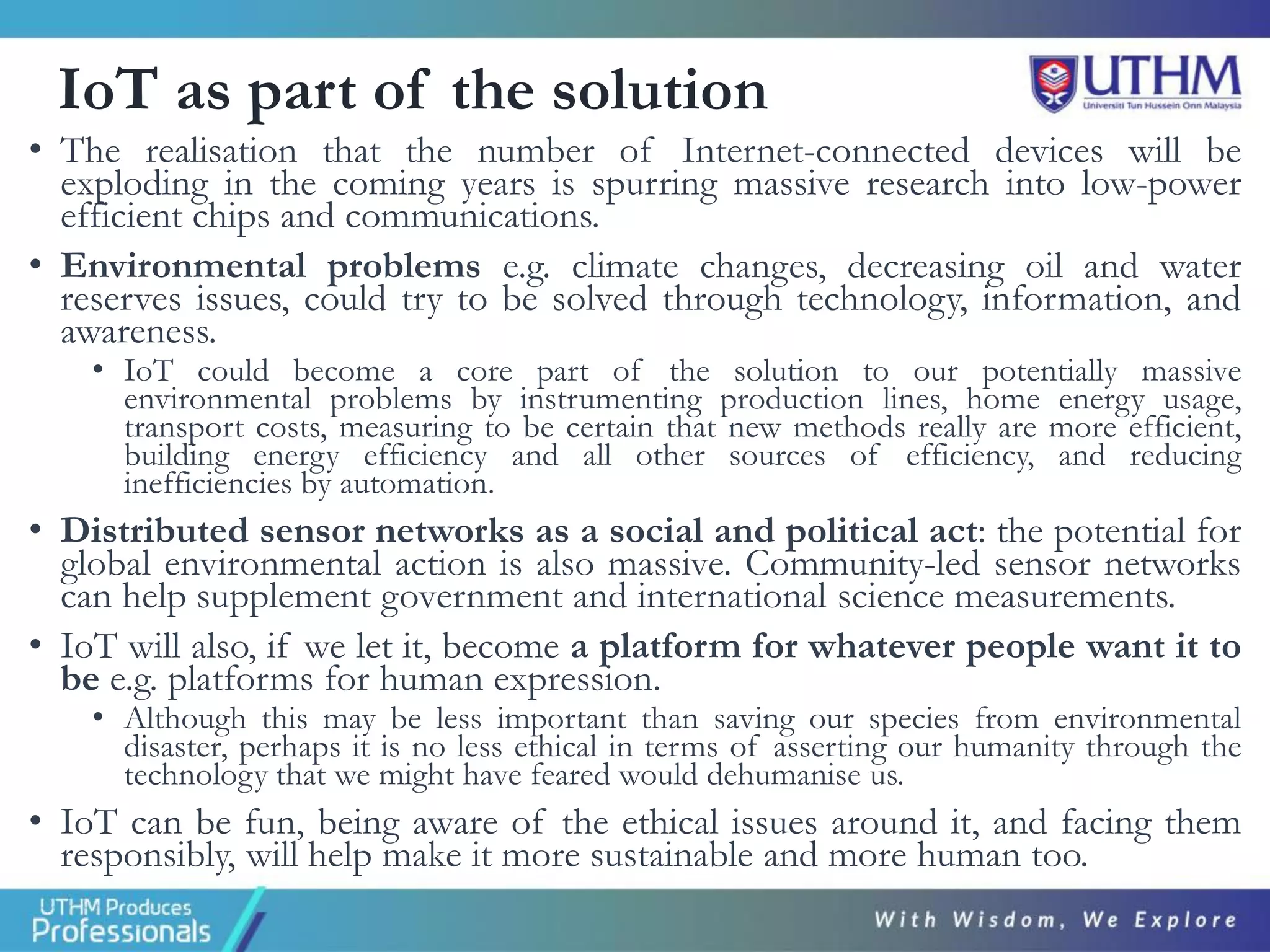 IoT as part of the solution
• The realisation that the number of Internet-connected devices will be
exploding in the coming years is spurring massive research into low-power
efficient chips and communications.
• Environmental problems e.g. climate changes, decreasing oil and water
reserves issues, could try to be solved through technology, information, and
awareness.
• IoT could become a core part of the solution to our potentially massive
environmental problems by instrumenting production lines, home energy usage,
transport costs, measuring to be certain that new methods really are more efficient,
building energy efficiency and all other sources of efficiency, and reducing
inefficiencies by automation.
• Distributed sensor networks as a social and political act: the potential for
global environmental action is also massive. Community-led sensor networks
can help supplement government and international science measurements.
• IoT will also, if we let it, become a platform for whatever people want it to
be e.g. platforms for human expression.
• Although this may be less important than saving our species from environmental
disaster, perhaps it is no less ethical in terms of asserting our humanity through the
technology that we might have feared would dehumanise us.
• IoT can be fun, being aware of the ethical issues around it, and facing them
responsibly, will help make it more sustainable and more human too.
 