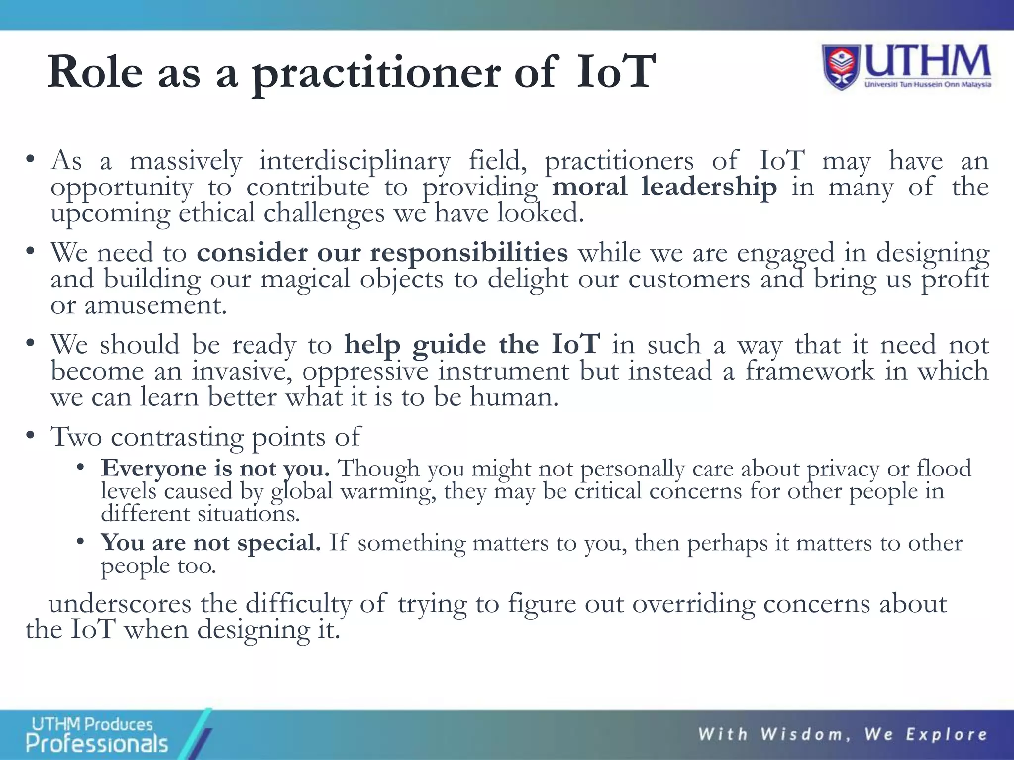 Role as a practitioner of IoT
• As a massively interdisciplinary field, practitioners of IoT may have an
opportunity to contribute to providing moral leadership in many of the
upcoming ethical challenges we have looked.
• We need to consider our responsibilities while we are engaged in designing
and building our magical objects to delight our customers and bring us profit
or amusement.
• We should be ready to help guide the IoT in such a way that it need not
become an invasive, oppressive instrument but instead a framework in which
we can learn better what it is to be human.
• Two contrasting points of
• Everyone is not you. Though you might not personally care about privacy or flood
levels caused by global warming, they may be critical concerns for other people in
different situations.
• You are not special. If something matters to you, then perhaps it matters to other
people too.
underscores the difficulty of trying to figure out overriding concerns about
the IoT when designing it.
 