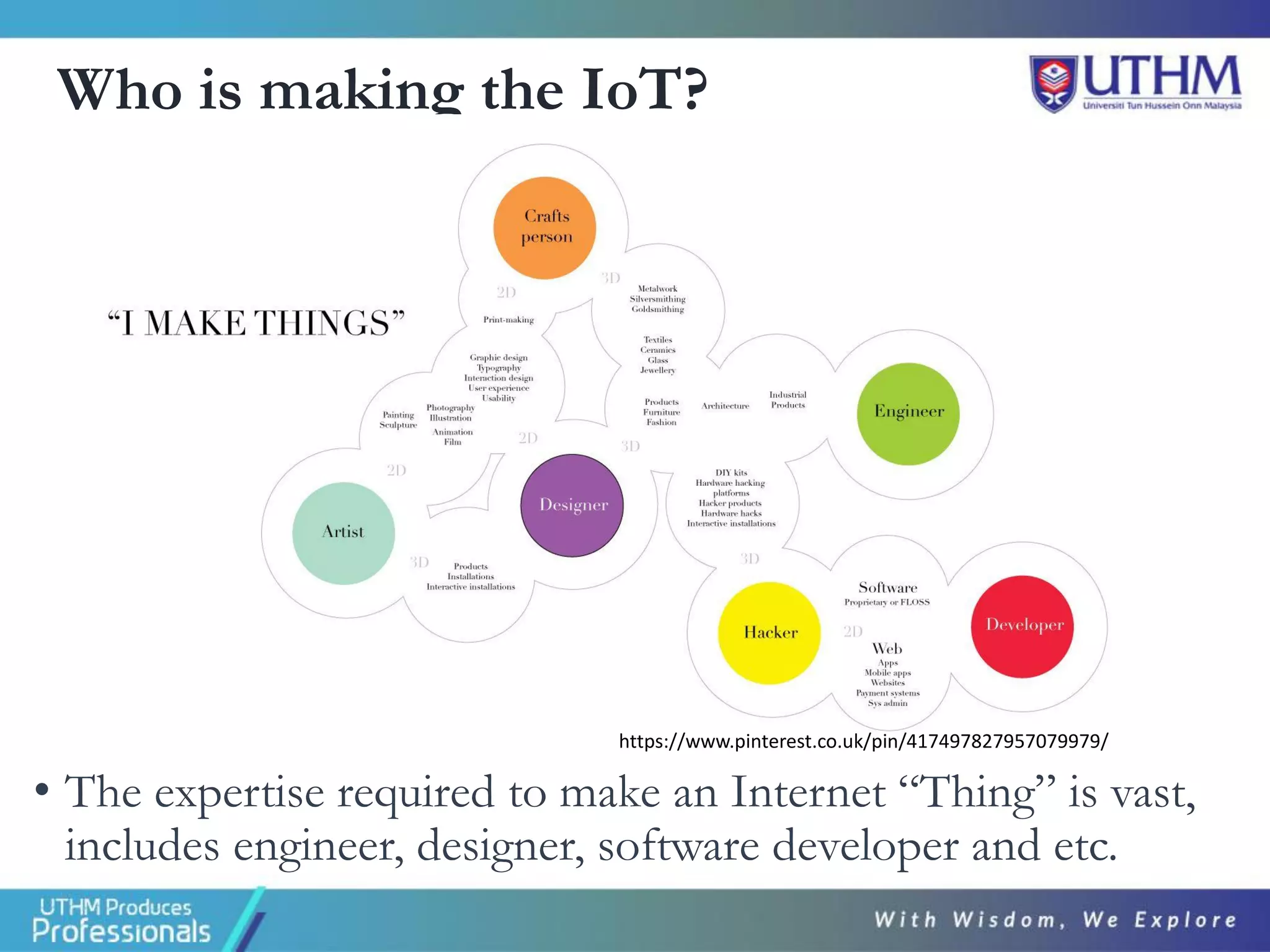 Who is making the IoT?
• The expertise required to make an Internet “Thing” is vast,
includes engineer, designer, software developer and etc.
https://www.pinterest.co.uk/pin/417497827957079979/
 