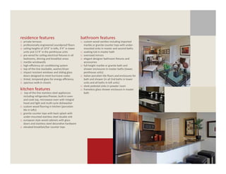 residence features                                      bathroom features
□	 private terraces                                     □	 custom wood vanities including imported 	
□	 professionally engineered soundproof floors          	 marble or granite counter tops with under-	
□	 ceiling heights of 19’4” in lofts, 9’4” in tower     	 mounted sinks in master and second baths
  	 units and 11’4” in the penthouse units              □	 soaking tub in master bath
□	 pre-wired for ceiling electrical fixtures in all 	   □	 oversized mirrors
	 bedrooms, dinning and breakfast areas                 □	 elegant designer bathroom fixtures and 		
□	 marble windowsills                                   	 accessories
□	 high-efficiency air conditioning system              □	 full-height marble or granite bath and 		
□	 top-of-the-line stackable, washer/dryer              	 shower enclosures in master baths (tower, 	
□	 impact resistant windows and sliding glass 	         	 penthouse units)
	 doors designed to meet hurricane codes                □	 italian porcelain tile floors and enclosures for
□	 tinted, tempered glass for energy efficiency           	 bath and shower (in all 2nd baths in tower
□	 spacious walk-in closets                               	 units and all baths in loft units)
                                                        □	 sleek pedestal sinks in powder room
kitchen features                                        □	 frameless glass shower enclosure in master
□	 top-of-the-line stainless steel appliances 		          	 bath
	 including refrigerator/freezer, built-in oven 	
	 and cook top, microwave oven with integral 	
	 hood and light and multi-cycle dishwasher
□	 custom wood flooring in kitchen (porcelain 	
	 tile in lofts)
□	 granite counter tops with back splash with 	
	 under-mounted stainless steel double sink
□	 european style wood cabinets with glass 		
	 doors and stainless steel decorative hardware
□	 elevated breakfast/bar counter tops
 