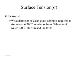 Surface Tension(σ)
Example
      What diameter of clean glass tubing is required to
       rise water at 20oC in tube to 1mm. Where σ of
       water is 0.0728 N/m and the θ =0.




1/15/2013
 