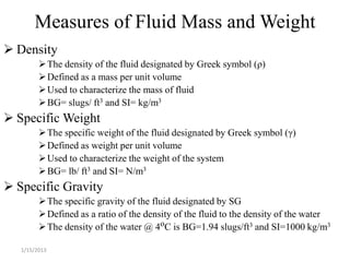 Measures of Fluid Mass and Weight
 Density
          The density of the fluid designated by Greek symbol (ρ)
          Defined as a mass per unit volume
          Used to characterize the mass of fluid
          BG= slugs/ ft3 and SI= kg/m3
 Specific Weight
          The specific weight of the fluid designated by Greek symbol (γ)
          Defined as weight per unit volume
          Used to characterize the weight of the system
          BG= lb/ ft3 and SI= N/m3
 Specific Gravity
          The specific gravity of the fluid designated by SG
          Defined as a ratio of the density of the fluid to the density of the water
          The density of the water @ 4oC is BG=1.94 slugs/ft3 and SI=1000 kg/m3

   1/15/2013
 