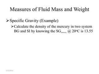 Measures of Fluid Mass and Weight

Specific Gravity (Example)
      Calculate the density of the mercury in two system
       BG and SI by knowing the SGmercury @ 20oC is 13.55




1/15/2013
 