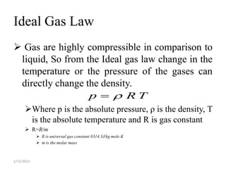 Ideal Gas Law
 Gas are highly compressible in comparison to
 liquid, So from the Ideal gas law change in the
 temperature or the pressure of the gases can
 directly change the density.
                                        p   RT
      Where p is the absolute pressure, ρ is the density, T
       is the absolute temperature and R is gas constant
       R=R/m
             R is universal gas constant 8314.3J/kg mole K
             m is the molar mass



1/15/2013
 