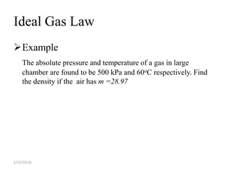 Ideal Gas Law
Example
    The absolute pressure and temperature of a gas in large
    chamber are found to be 500 kPa and 60oC respectively. Find
    the density if the air has m =28.97




1/15/2013s
 