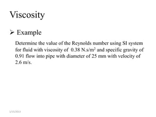 Viscosity
 Example
    Determine the value of the Reynolds number using SI system
    for fluid with viscosity of 0.38 N.s/m2 and specific gravity of
    0.91 flow into pipe with diameter of 25 mm with velocity of
    2.6 m/s.




1/15/2013
 