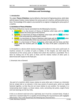 MET 305                           MECHANICS OF MACHINES                                     THEORY-1

                                        MECHANISMS
                                Definitions and Terminology

1. Introduction
The subject Theory of Machines may be defined as that branch of Engineering-science, which deals
with the study of relative motion between the various parts of a machine, and forces which act on
them. The knowledge of this subject is very essential for an engineer in designing the various parts of
a machine.
1.1 Sub-divisions of Theory of Machines
The Theory of Machines may be sub-divided into the following four branches :
     1. Kinematics. It is that branch of Theory of Machines which deals with the relative
        motion between the various parts of the machines.
     2. Dynamics. It is that branch of Theory of Machines which deals with the forces and their
        effects, while acting upon the machine parts in motion.
     3. Kinetics. It is that branch of Theory of Machines which deals with the inertia forces which
        arise from the combined effect of the mass and motion of the machine parts
     4. Statics. It is that branch of Theory of Machines which deals with the forces and their
        effects while the machine parts are at rest. The mass of the parts is assumed to be
        negligible.

1.2 A machine is a device which receives energy and transforms it into some useful work. A
machine consists of a number of parts or bodies. In this chapter, we shall study the
mechanisms of the various parts or bodies from which the machine is assembled. This is
done by making one of the parts as fixed, and the relative motion of other parts is
determined with respect to the fixed part.

2. Kinematic link or Element




 Any part of a machine, which moves relative to some other part, is known as a kinematic
link (or simply link) or an element. A link may consist of several parts, which are rig idly
fastened together, so that they do not move relative to one another. For example, in a
reciprocating steam engine, as shown above, crank, connecting rod, piston, engine frame
and main bearings are the four links.

A link or an element need not to be a rigid body, but it must be a resistant body. A body is
said to be a resistant body if it is capable of transmitting the required forces with negligible
deformation. Thus a link should have the following two characteristics:
YANBU INDUSTRIAL COLLEGE                                                                           1/11/2013
 