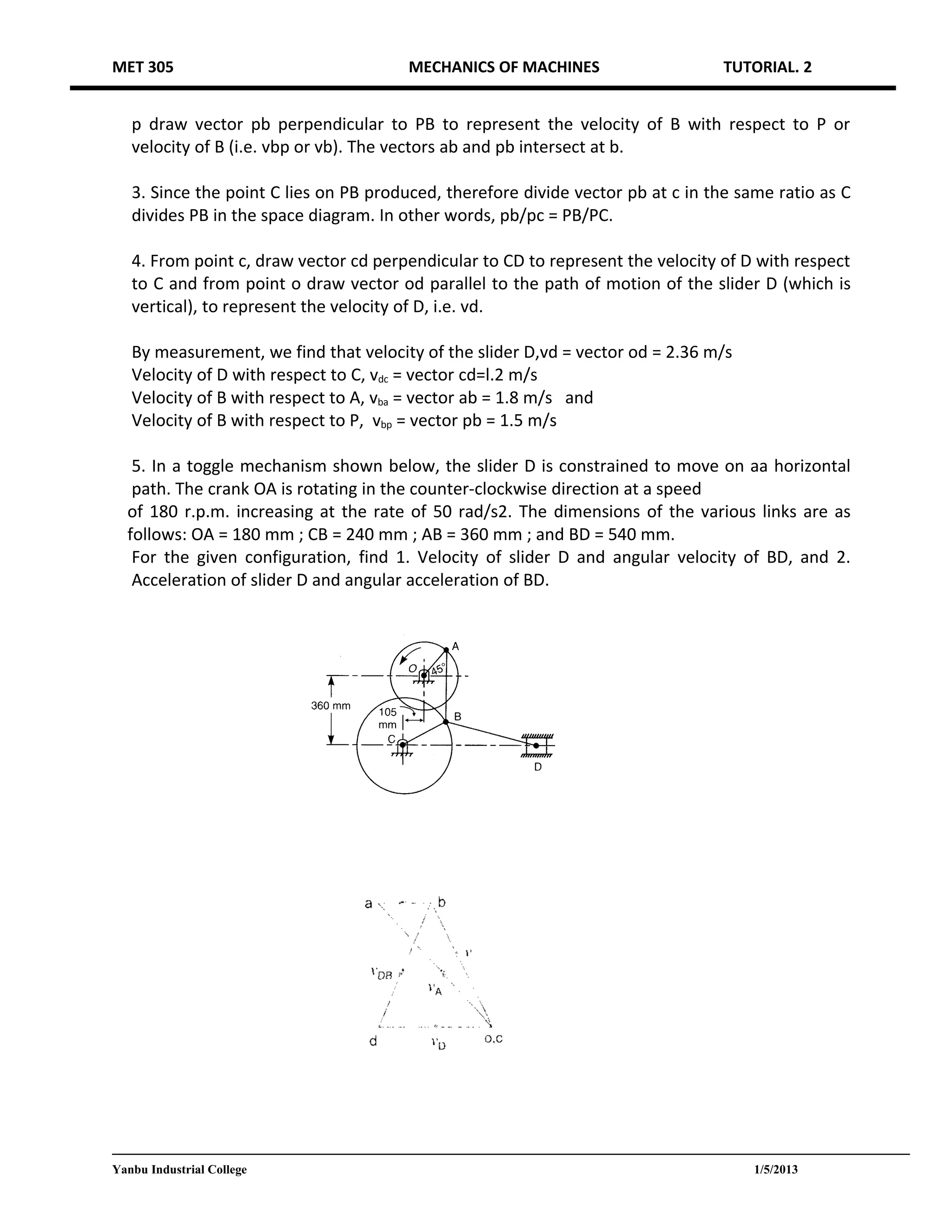MET 305                                MECHANICS OF MACHINES                      TUTORIAL. 2


   p draw vector pb perpendicular to PB to represent the velocity of B with respect to P or
   velocity of B (i.e. vbp or vb). The vectors ab and pb intersect at b.

   3. Since the point C lies on PB produced, therefore divide vector pb at c in the same ratio as C
   divides PB in the space diagram. In other words, pb/pc = PB/PC.

   4. From point c, draw vector cd perpendicular to CD to represent the velocity of D with respect
   to C and from point o draw vector od parallel to the path of motion of the slider D (which is
   vertical), to represent the velocity of D, i.e. vd.

   By measurement, we find that velocity of the slider D,vd = vector od = 2.36 m/s
   Velocity of D with respect to C, vdc = vector cd=l.2 m/s
   Velocity of B with respect to A, vba = vector ab = 1.8 m/s and
   Velocity of B with respect to P, vbp = vector pb = 1.5 m/s

   5. In a toggle mechanism shown below, the slider D is constrained to move on aa horizontal
   path. The crank OA is rotating in the counter-clockwise direction at a speed
  of 180 r.p.m. increasing at the rate of 50 rad/s2. The dimensions of the various links are as
  follows: OA = 180 mm ; CB = 240 mm ; AB = 360 mm ; and BD = 540 mm.
   For the given configuration, find 1. Velocity of slider D and angular velocity of BD, and 2.
   Acceleration of slider D and angular acceleration of BD.




Yanbu Industrial College                                                              1/5/2013
 