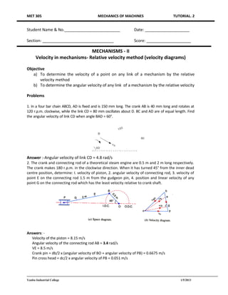 MET 305                                     MECHANICS OF MACHINES                          TUTORIAL. 2


Student Name & No._________________________                       Date: ____________________

Section: ________________________________                         Score: ____________________

                               MECHANISMS - II
      Velocity in mechanisms- Relative velocity method (velocity diagrams)

Objective
   a) To determine the velocity of a point on any link of a mechanism by the relative
       velocity method
   b) To determine the angular velocity of any link of a mechanism by the relative velocity

Problems

1. In a four bar chain ABCD, AD is fixed and is 150 mm long. The crank AB is 40 mm long and rotates at
120 r.p.m. clockwise, while the link CD = 80 mm oscillates about D. BC and AD are of equal length. Find
the angular velocity of link CD when angle BAD = 60°.




Answer :-Angular velocity of link CD = 4.8 rad/s
2. The crank and connecting rod of a theoretical steam engine are 0.5 m and 2 m long respectively.
The crank makes 180 r.p.m. in the clockwise direction. When it has turned 45° from the inner dead
centre position, determine: I. velocity of piston, 2. angular velocity of connecting rod, 3. velocity of
point E on the connecting rod 1.5 m from the gudgeon pin, 4. position and linear velocity of any
point G on the connecting rod which has the least velocity relative to crank shaft.




Answers: -
  Velocity of the piston = 8.15 m/s
  Angular velocity of the connecting rod AB = 3.4 rad/s
  VE = 8.5 m/s
  Crank pin = db/2 x (angular velocity of BO + angular velocity of PB) = 0.6675 m/s
  Pin cross head = dc/2 x angular velocity of PB = 0.051 m/s




Yanbu Industrial College                                                                       1/5/2013
 