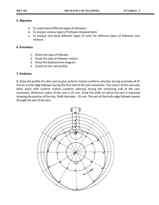 MET 305                               MECHANICS OF MACHINES                          TUTORIAL .5


5. Objective

          a. To understand different types of followers
          b. To analyze various types of follower displacements
          c. To analyze and draw different types of cams for different types of followers and
             motions

6. Procedure

           1.   Check the type of follower.
           2.   Study the type of follower motion.
           3.   Draw the displacement diagram.
           4.   Construct the cam profile.

7. Problems

1. Draw the profile of a disc cam to give uniform motion (uniform velocity) during outstroke of 25
mm to a knife edge follower during the first half of the cam revolution. The return of the cam also
takes place with uniform motion (uniform velocity) during the remaining half of the cam
revolution. Minimum radius of the cam is 25 mm. Draw the shaft on which the cam is mounted
showing the position of the key. Shaft diameter - 25 mm. The axis of the knife edge follower passes
through the axis of the cam.
 