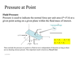 Pressure at Point
Fluid Pressure
Pressure is used to indicate the normal force per unit area (P=F/A) at a
given point acting on a given plane within the fluid mass of interest.




                                                                              Py     Ps      Pz     Ps
                                                                              Py     Ps     Pz


 That conclude the pressure at a point in a fluid at rest is independent of direction as long as there
 are no shearing stresses present. This important result is known as Pascal’s law

 11/5/2012
 