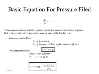 Basic Equation For Pressure Filed
                                         dp
                                         dz

This equation indicate that the pressure gradient in vertical direction is negative
that is the pressure decrease as we move upward in the fluid at reset

    Incompressible Fluid
                                ( ρ ) constant
                                ( g )in most of fluid application is neglected

     Compressible flow             P1    h p2
                      ( ρ ) is not constant
                           p        R T



                                          g ( z2     z1 )
                          P2    p1 exp
                                              RT 0
 11/5/2012
 