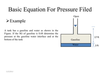 Basic Equation For Pressure Filed
                                                        Open

 Example

A tank has a gasoline and water as shown in the
Figure. If the SG of gasoline is 0.68 determine the
pressure at the gasoline water interface and at the              17 ft
bottom of the tank                                    Gasoline

                                                       Water     3 ft




 11/5/2012
 