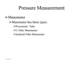 Pressure Measurement
Manometer
      Manometer has three types:
            Piezometer Tube
            U-Tube Manometer
            Inclined-Tube Manometer




11/5/2012
 