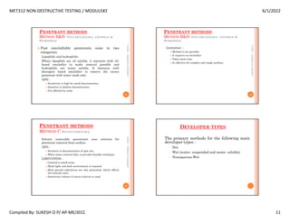 MET312 NON-DESTRUCTIVE TESTING / MODULE#2 6/1/2022
Compiled By: SUKESH O P/ AP-ME/JECC 11
PENETRANT METHODS
METHOD B&D- POST-EMULSIFIABLE , LIPOPHILIC &
HYDROPHILIC
 Post emulsifiable penetrants come in two
categories:
Lipophilic and hydrophilic.
Where lipophilic are oil soluble, it interacts with oil-
based emulsifier to make removal possible and
hydrophilic are water soluble. It interacts with
detergent based emulsifier to remove the excess
penetrant with water wash only.
ADV:-
 Sensitivity is high for small discontinuities
 Sensitive to shallow discontinuities
 Not affected by acids.
6/1/2022
41
SUKESH
O
P/
APME/JECC
PENETRANT METHODS
METHOD B&D- POST-EMULSIFIABLE , LIPOPHILIC &
HYDROPHILIC
Limitation :-
 Method is not portable
 It requires an emulsifier
 Takes more time
 In effective for complex and rough surfaces.
6/1/2022
42
SUKESH
O
P/
APME/JECC
PENETRANT METHODS
METHOD C SOLVENT REMOVABLE
Solvent removable penetrants uses solvents for
penetrant removal from surface.
ADV:-
 Sensitive to discontinuities of spot size.
 When water removal fails, it provides feasible technique.
LIMITATION:-
 Limited to small areas
 Black light and dark environment is required.
 Back ground indications are also generated, which affects
the contrast ratio
 Sensitivity reduces if excess remover is used.
6/1/2022
43
SUKESH
O
P/
APME/JECC
DEVELOPER TYPES
The primary methods for the following main
developer types :
– Dry
– Wet (water- suspended and water- soluble)
– Nonaqueous Wet
 