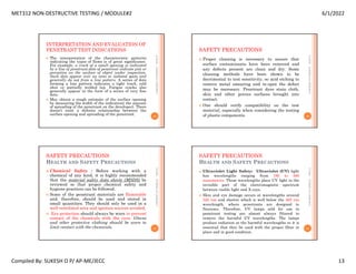 MET312 NON-DESTRUCTIVE TESTING / MODULE#2 6/1/2022
Compiled By: SUKESH O P/ AP-ME/JECC 13
INTERPRETATION AND EVALUATION OF
PENETRANT TEST INDICATIONS
 The interpretation of the characteristic patterns
indicating the types of flaws is of great significance.
For example, a crack of a small opening is indicated
by a line of penetrant.dots of penetrant indicate pits or
porosities on the surface of object under inspection.
Such dots appear over an area or isolated spots and
generally do not from a line pattern. A series of dots
forming a line pattern indicates a tight track, cold
shut or partially welded lap. Fatigue cracks also
generally appear in the form of a series of very fine
dots.
 May obtain a rough estimate of the surface opening
by measuring the width of the indication( the amount
of spreading of the penetrant on the developer). There
doesn’t exist a definite relationship between the
surface opening and spreading of the penetrant.
6/1/2022
49
SUKESH
O
P/
APME/JECC
SAFETY PRECAUTIONS
 Proper cleaning is necessary to assure that
surface contaminants have been removed and
any defects present are clean and dry. Some
cleaning methods have been shown to be
decrimental to test sensitivity, so acid etching to
remove metal smearing and re-open the defect
may be necessary. Penetrant dyes stain cloth,
skin and other porous surfaces brought into
contact.
 One should verify compatibility on the test
material, especially when considering the testing
of plastic components.
6/1/2022
50
SUKESH
O
P/
APME/JECC
SAFETY PRECAUTIONS
HEALTH AND SAFETY PRECAUTIONS
 Chemical Safety : Before working with a
chemical of any kind, it is highly recommended
that the material safety data sheets (MSDS) be
reviewed so that proper chemical safety and
hygiene practices can be followed.
 Some of the penetrant materials are flammable
and, therefore, should be used and stored in
small quantities. They should only be used in a
well ventilated area and ignition sources avoided.
 Eye protection should always be worn to prevent
contact of the chemicals with the eyes. Gloves
and other protective clothing should be worn to
limit contact with the chemicals.
6/1/2022
51
SUKESH
O
P/
APME/JECC
SAFETY PRECAUTIONS
HEALTH AND SAFETY PRECAUTIONS
 Ultraviolet Light Safety: Ultraviolet (UV) light
has wavelengths ranging from 180 to 400
nanometers. These wavelengths place UV light in the
invisible part of the electromagnetic spectrum
between visible light and X-rays.
 Skin and eye damage occurs at wavelengths around
320 nm and shorter which is well below the 365 nm
wavelength, where penetrants are designed to
fluoresce. Therefore, UV lamps sold for use in
penetrant testing are almost always filtered to
remove the harmful UV wavelengths. The lamps
produce radiation at the harmful wavelengths so it is
essential that they be used with the proper filter in
place and in good condition.
6/1/2022
52
SUKESH
O
P/
APME/JECC
 