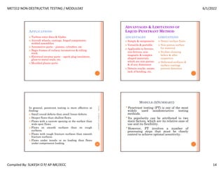 MET312 NON-DESTRUCTIVE TESTING / MODULE#2 6/1/2022
Compiled By: SUKESH O P/ AP-ME/JECC 14
APPLICATIONS
 Turbine rotor discs & blades
 Aircraft wheels, castings, forged components,
welded assemblies
 Automotive parts – pistons, cylinders, etc.
 Bogie frames of railway locomotives & rolling
stock
 Electrical ceramic parts – spark plug insulators,
glass-to-metal seals, etc.
 Moulded plastic parts
ADVANTAGES & LIMITATIONS OF
LIQUID PENETRANT METHOD
ADVANTAGES
 Simple & inexpensive
 Versatile & portable
 Applicable to ferrous,
non-ferrous, non-
magnetic & complex
shaped materials
which are non-porous
& of any dimension
 Detects cracks, seams,
lack of bonding, etc.
LIMITATIONS
 Detect surface flaws
 Non-porous surface
for material
 Surface cleaning
before & after
inspection
 Deformed surfaces &
surface coatings
prevent detection
In general, penetrant testing is more effective at
finding:
 Small round defects than small linear defects.
 Deeper flaws than shallow flaws.
 Flaws with a narrow opening at the surface than
wide open flaws.
 Flaws on smooth surfaces than on rough
surfaces.
 Flaws with rough fracture surfaces than smooth
fracture surfaces.
 Flaws under tensile or no loading than flaws
under compression loading.
6/1/2022
55
SUKESH
O
P/
APME/JECC
MODULE-2(SUMMARY)
•Penetrant testing (PT) is one of the most
widely used nondestructive testing
methods.
•Its popularity can be attributed to two
main factors, which are its relative ease of
use and its flexibility.
•However, PT involves a number of
processing steps that must be closely
control to achieve optimal sensitivity.
 