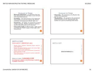 MET312 NON-DESTRUCTIVE TESTING / MODULE#2 6/1/2022
Compiled By: SUKESH O P/ AP-ME/JECC 16
GLOSSARY OF TERMS
•Relevant Indication - an indication that has
been determined not to be false or non-relevant -
and actual discontinuity
•Seeability - the characteristic of an indication
that enables it to be seen against the adverse
conditions of background, outside light, etc.
•Sensitivity - the ability of a penetrant to detect
surface openings. Higher sensitivity indicates
smaller discontinuities can be detected
•Ultraviolet Light (or Black Light) - light energy
just below the visible range of violet light (356
nanometers).
GLOSSARY OF TERMS
•Viscosity - the resistance of a fluid to the
motion of its particles
•Washability - the property of a penetrant
which permits it to be cleaned from the
surface of a part by washing with water
MET312 NDT
ASSIGNMENT 1 (MODULE-1&2)
1. Explain about computer enhanced system used for
visual Inspection.
2. Explain the special lighting system and various light
sources used for Visual inspection.
3. Explain about Control and measurement of penetrant
process variables in LPI
4. Write Shortnotes on dye penetrant process applicable
codes and standards.
Submit on or before: 14-06-2022,11AM
(in class note- submit in the Hardcopy n upload
in google classroom)
6/1/2022
63
SUKESH
O
P/
APME/JECC
MET312 NDT
END OF MODULE -2
6/1/2022
64
SUKESH
O
P/
APME/JECC
 
