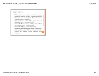 MET312 NON-DESTRUCTIVE TESTING / MODULE#2 6/1/2022
Compiled By: SUKESH O P/ AP-ME/JECC 17
OPEN TEST -2
1. Write short notes on liquid penetrant inspection.
Discuss the principle of Liquid Penetrant Inspection.
2. Give short notes on Penetrants. Name the basis on
which penetrant is classified.
3. Write short notes on Visual Perception. Name the
optical aids used in visual inspection
4. Explain the fluorescent and visible penetrant. State
the characteristics of good penetrants.
5. Explain the different penetrant properties.
6. Discuss the safety precautions needed to conduct LPI
7. Explain in detail about different penetrant methods.
8. Explain the different factors effecting visual
inspection.
6/1/2022
65
SUKESH
O
P/
APME/JECC
 