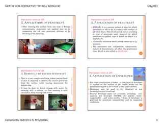 MET312 NON-DESTRUCTIVE TESTING / MODULE#2 6/1/2022
Compiled By: SUKESH O P/ AP-ME/JECC 5
PROCESSING STEPS OF LPI
2. APPLICATION OF PENETRANT
 After cleaning the surface from any type of foreign
contaminants, penetrants are applied may be by
immersing the job into penetrant dilution or by
brushing or by spraying.
6/1/2022
17
SUKESH
O
P/
APME/JECC
PROCESSING STEPS OF LPI
2. APPLICATION OF PENETRANT
 DWELL: It is a certain period of time for which
penetrant is left to be in contact with surface of
job till it dries. This dwell period varies according
to type of penetrant used, material on which
penetrant is applied, type of defect for which it is
applied, etc.
 Generally minimum dwell period varies up to 60
minutes.
 The specimens size, composition, temperature,
nature of discontinuity, all affect the penetration
time, which is also called as dwell time.
6/1/2022
18
SUKESH
O
P/
APME/JECC
PROCESSING STEPS OF LPI
3. REMOVALS OF EXCESS PENETRANT
 This is a very complicated step, where precise level
of care is required to remove the excess penetrant
from the surface while leaving penetrants for
defects also.
 It may be done by direct rinsing with water, by
cleaning with a solvent, or first treating it with
emulsifier, then rinsing with water.
6/1/2022
19
SUKESH
O
P/
APME/JECC
PROCESSING STEPS OF LPI
4. APPLICATION OF DEVELOPER
 For clear visualization of defect , a thin layer of developer
is applied on the surface of job, which draws out the
penetrant trapped in flaws back to the upper surface.
 Developer may be used in dry (dusting) or wet
form(dipping and brushing).
 Several developer types are available, including: non-
aqueous wet developer (NAWD), dry powder, water-
suspendable , and water-soluble. Choice of developer is
governed by penetrant compatibility and by inspection
conditions.
6/1/2022
20
SUKESH
O
P/
APME/JECC
 