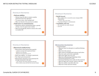 MET312 NON-DESTRUCTIVE TESTING / MODULE#2 6/1/2022
Compiled By: SUKESH O P/ AP-ME/JECC 8
PENETRANT PROPERTIES
 Solvent ability:
 Solvent must be able to remove surplus
penetrant from test specimen
 To ensure clean, clear background
 Must not dissolve the penetrant in defect
 Tolerance to contaminants:
 Penetrant will be contaminated after a period
of time, even if a great care is taken
 Must be periodically check to ensure all is well,
no residue left
PENETRANT PROPERTIES
 Health hazard:
 Must comply with or exceed the most stringent HSE
requirements
 Toxicity, odour, skin contact
 To prevent allergies or contaminants
 Availability and cost:
 Dye materials are easily obtained
 Low cost
PENETRANT PROPERTIES
 Electrical conductivity:
 Electrostatic spraying becomes popular
uniform coverage with complicated shapes
Reduces over spraying
Requires less penetrant over all
 Spray gun applies –ve charge to penetrant
 Test object ground potential
 Electrostatic attraction cause penetrant be
strongly attracted to the part
 low viscosity and easily attracted to the part
Must readily accept and hold the electrical charge
DEVELOPER PROPERTIES
 Good developer:
 Material must be absorptive to perform blotting
action
 Must have fine texture
 Must mask out background contours and colors
 Must be easily and evenly applicable
 Must form light and even coat
 Must be no fluorescing of developer when
fluorescent penetrant is used
 Penetrant bleeding must easily wet the material
 Must be high color contrast, white is the best
 Must be readily removable after test
 Must be in-toxic and non-irritant
 