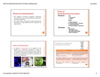 MET312 NON-DESTRUCTIVE TESTING / MODULE#2 6/1/2022
Compiled By: SUKESH O P/ AP-ME/JECC 9
TYPE OF PENETRANTS
 For different materials inspection penetrant
manufactures have developed different penetrant
for proper inspection.
 For small defect and smooth surface penetrants
required are some different kind. Similarly for
large defects.
6/1/2022
33
SUKESH
O
P/
APME/JECC
TYPE OF
PENETRANTS/DEVELOPERS
Penetrant Type
I Fluorescent
II Visible
Method
A Water Washable
B Postemulsifiable - Lipophilic
C Solvent Removable
D Postemulsifiable - Hydrophilic
Developer Form
Dry Powder
Wet, Water Soluble
Wet, Water Suspendable
Wet, Non-Aqueous
TYPE OF PENETRANTS
 in which a fluorescent dye is applied to the
surface of a non-porous material in order to
detect defects that may compromise the integrity
or quality of the part in question. Noted for its
low cost and simple process, FPI is used widely in
a variety of industries.
6/1/2022
35
SUKESH
O
P/
APME/JECC FLUORESCENT PENETRANTS
V/S VISIBLE PENETRANTS
Fluorescent penetrants Visible penetrants
It consist of dyes that flouresce, when
ultraviolet radiations are exposed on
them.
It consists of red dye, which produces
a fine range of contrast against the
white developer background.
They are more sensitive. They are less sensitive.
It requires darkened area and
ultraviolet radiations for inspection.
It doesn't require any dark area and
ultraviolet radiations for inspection.
They are more vulnerable to
contamination
They are less vulnerable to
contamination
6/1/2022
36
SUKESH
O
P/
APME/JECC
 