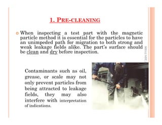 1. PRE-CLEANING
 When inspecting a test part with the magnetic
particle method it is essential for the particles to have
an unimpeded path for migration to both strong and
weak leakage fields alike. The part’s surface should
be clean and dry before inspection.
ME312
NDT_SUKESH
O
P/
APME/JECC
12
ME312
NDT_SUKESH
O
P/
APME/JECC
Contaminants such as oil,
grease, or scale may not
only prevent particles from
being attracted to leakage
fields, they may also
interfere with interpretation
of indications.
 