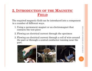2. INTRODUCTION OF THE MAGNETIC
FIELD
The required magnetic field can be introduced into a component
in a number of different ways.
1. Using a permanent magnet or an electromagnet that
contacts the test piece
2. Flowing an electrical current through the specimen
ME312
NDT_SUKESH
O
P/
APME/JECC
3. Flowing an electrical current through a coil of wire around
the part or through a central conductor running near the
part.
13
ME312
NDT_SUKESH
O
P/
APME/JECC
 