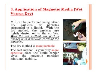 3. Application of Magnetic Media (Wet
Versus Dry)
MPI can be performed using either
dry particles, or particles
suspended in a liquid. With
With the
the
dry
dry method,
method, the
the particles
particles are
are
lightly
lightly dusted
dusted on
on to
to the
the surface
surface.
.
With the wet method, the part is
flooded with a solution carrying the
ME312
NDT_SUKESH
O
P/
APME/JECC
With the wet method, the part is
flooded with a solution carrying the
particles.
The dry method is more portable.
The wet method is generally more
sensitive since the liquid carrier
gives the magnetic particles
additional mobility.
14
ME312
NDT_SUKESH
O
P/
APME/JECC
 