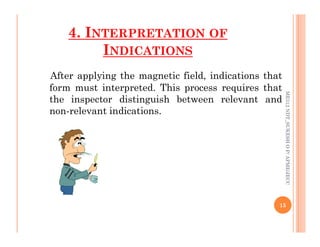 4. INTERPRETATION OF
INDICATIONS
After applying the magnetic field, indications that
form must interpreted. This process requires that
the inspector distinguish between relevant and
non-relevant indications.
ME312
NDT_SUKESH
O
P/
APME/JECC
15
ME312
NDT_SUKESH
O
P/
APME/JECC
 