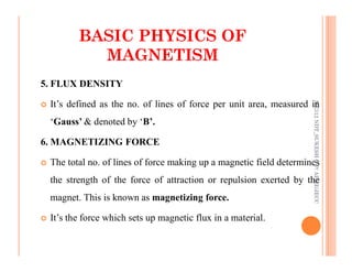 29
5. FLUX DENSITY
 It’s defined as the no. of lines of force per unit area, measured in
‘Gauss’ & denoted by ‘B’.
BASIC PHYSICS OF
BASIC PHYSICS OF
MAGNETISM
MAGNETISM
ME312
NDT_SUKESH
O
P/
APME/JECC
6. MAGNETIZING FORCE
 The total no. of lines of force making up a magnetic field determines
the strength of the force of attraction or repulsion exerted by the
magnet. This is known as magnetizing force.
 It’s the force which sets up magnetic flux in a material.
ME312
NDT_SUKESH
O
P/
APME/JECC
 