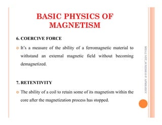 30
6. COERCIVE FORCE
 It’s a measure of the ability of a ferromagnetic material to
withstand an external magnetic field without becoming
demagnetized.
BASIC PHYSICS OF
BASIC PHYSICS OF
MAGNETISM
MAGNETISM
ME312
NDT_SUKESH
O
P/
APME/JECC
demagnetized.
7. RETENTIVITY
 The ability of a coil to retain some of its magnetism within the
core after the magnetization process has stopped.
ME312
NDT_SUKESH
O
P/
APME/JECC
 