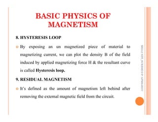 31
8. HYSTERESIS LOOP
 By exposing an un magnetized piece of material to
magnetizing current, we can plot the density B of the field
induced by applied magnetizing force H & the resultant curve
BASIC PHYSICS OF
BASIC PHYSICS OF
MAGNETISM
MAGNETISM
ME312
NDT_SUKESH
O
P/
APME/JECC
induced by applied magnetizing force H & the resultant curve
is called Hysteresis loop.
9. RESIDUAL MAGNETISM
 It’s defined as the amount of magnetism left behind after
removing the external magnetic field from the circuit.
ME312
NDT_SUKESH
O
P/
APME/JECC
 