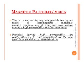 MAGNETIC PARTICLES/ MEDIA
 The particles used in magnetic particle testing are
made of ferromagnetic
ferromagnetic materials,
materials,
usually combinations of iron
iron and
and iron
iron oxides,
oxides,
having
having a
a high
high permeability
permeability and
and low
low retentivity
retentivity.
.
ME312
NDT_SUKESH
O
P/
APME/JECC
 Particles having high permeability are
easily attracted to and magnetized by the low-
level leakage fields at discontinuities.
33
ME312
NDT_SUKESH
O
P/
APME/JECC
 