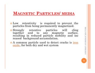  Low retentivity is required to prevent the
particles from being permanently magnetized.
 Strongly retentive particles will cling
together and to any magnetic surface,
resulting in reduced particle mobility and inc
reased background accumulation.
ME312
NDT_SUKESH
O
P/
APME/JECC
MAGNETIC PARTICLES/ MEDIA
resulting in reduced particle mobility and inc
reased background accumulation.
 A common particle used to detect cracks is iron
oxide, for both dry and wet system
34
ME312
NDT_SUKESH
O
P/
APME/JECC
 