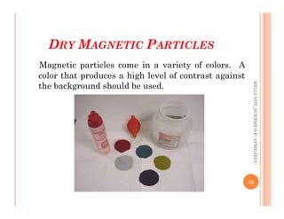 DRY MAGNETIC PARTICLES
Magnetic particles come in a variety of colors. A
color that produces a high level of contrast against
the background should be used.
ME312
NDT_SUKESH
O
P/
APME/JECC
35
ME312
NDT_SUKESH
O
P/
APME/JECC
 
