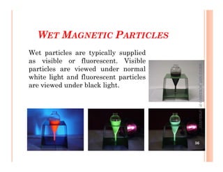 WET MAGNETIC PARTICLES
Wet particles are typically supplied
as visible or fluorescent. Visible
particles are viewed under normal
white light and fluorescent particles
are viewed under black light.
ME312
NDT_SUKESH
O
P/
APME/JECC
are viewed under black light.
36
ME312
NDT_SUKESH
O
P/
APME/JECC
 