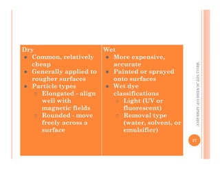 Dry
● Common, relatively
cheap
● Generally applied to
rougher surfaces
● Particle types
Wet
● More expensive,
accurate
● Painted or sprayed
onto surfaces
● Wet dye
ME312
NDT_SUKESH
O
P/
APME/JECC
● Particle types
○ Elongated - align
well with
magnetic fields
○ Rounded - move
freely across a
surface
● Wet dye
classifications
○ Light (UV or
fluorescent)
○ Removal type
(water, solvent, or
emulsifier)
37
ME312
NDT_SUKESH
O
P/
APME/JECC
 