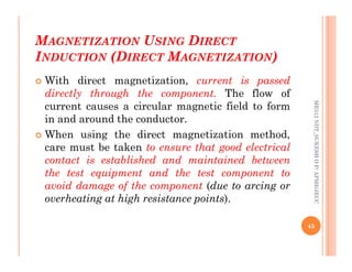 M
MAGNETIZATION
AGNETIZATION U
USING
SING D
DIRECT
IRECT
I
INDUCTION
NDUCTION (D
(DIRECT
IRECT M
MAGNETIZATION
AGNETIZATION)
)
 With direct magnetization, current is passed
directly through the component. The flow of
current causes a circular magnetic field to form
in and around the conductor.
 When using the direct magnetization method,
ME312
NDT_SUKESH
O
P/
APME/JECC
 When using the direct magnetization method,
care must be taken to ensure that good electrical
contact is established and maintained between
the test equipment and the test component to
avoid damage of the component (due to arcing or
overheating at high resistance points).
45
ME312
NDT_SUKESH
O
P/
APME/JECC
 
