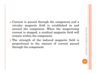  Current is passed through the component and a
circular magnetic field is established in and
around the component. When the magnetizing
current is stopped, a residual magnetic field will
remain within the component.
ME312
NDT_SUKESH
O
P/
APME/JECC
remain within the component.
 The strength of the induced magnetic field is
proportional to the amount of current passed
through the component.
48
ME312
NDT_SUKESH
O
P/
APME/JECC
 