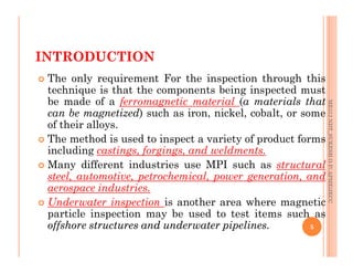 INTRODUCTION
 The only requirement For the inspection through this
technique is that the components being inspected must
be made of a ferromagnetic material (a materials that
can be magnetized) such as iron, nickel, cobalt, or some
of their alloys.
 The method is used to inspect a variety of product forms
ME312
NDT_SUKESH
O
P/
APME/JECC
 The method is used to inspect a variety of product forms
including castings, forgings, and weldments.
 Many different industries use MPI such as structural
steel, automotive, petrochemical, power generation, and
aerospace industries.
 Underwater inspection is another area where magnetic
particle inspection may be used to test items such as
offshore
offshore structures
structures and
and underwater
underwater pipelines
pipelines.
. 5
ME312
NDT_SUKESH
O
P/
APME/JECC
 
