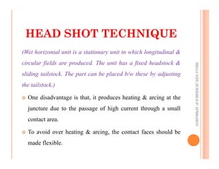 50
(Wet horizontal unit is a stationary unit in which longitudinal &
circular fields are produced. The unit has a fixed headstock &
sliding tailstock. The part can be placed b/w these by adjusting
the tailstock.)
HEAD SHOT TECHNIQUE
HEAD SHOT TECHNIQUE
ME312
NDT_SUKESH
O
P/
APME/JECC
the tailstock.)
 One disadvantage is that, it produces heating & arcing at the
juncture due to the passage of high current through a small
contact area.
 To avoid over heating & arcing, the contact faces should be
made flexible.
ME312
NDT_SUKESH
O
P/
APME/JECC
 
